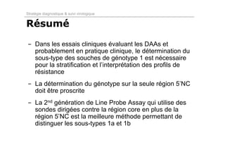 Stratégie diagnostique & suivi virologique


Résumé

- Dans les essais cliniques évaluant les DAAs et
  probablement en pratique clinique, le détermination du
  sous-type des souches de génotype 1 est nécessaire
  pour la stratification et l’interprétation des profils de
  résistance
- La détermination du génotype sur la seule région 5’NC
  doit être proscrite
- La 2nd génération de Line Probe Assay qui utilise des
  sondes dirigées contre la région core en plus de la
  région 5’NC est la meilleure méthode permettant de
  distinguer les sous-types 1a et 1b
 