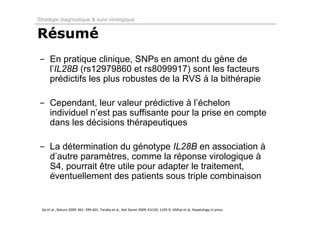 Stratégie diagnostique & suivi virologique


Résumé
- En pratique clinique, SNPs en amont du gène de
  l’IL28B (rs12979860 et rs8099917) sont les facteurs
  prédictifs les plus robustes de la RVS à la bithérapie

- Cependant, leur valeur prédictive à l’échelon
  individuel n’est pas suffisante pour la prise en compte
  dans les décisions thérapeutiques

- La détermination du génotype IL28B en association à
  d’autre paramètres, comme la réponse virologique à
  S4, pourrait être utile pour adapter le traitement,
  éventuellement des patients sous triple combinaison


  Ge et al., Nature 2009; 461: 399‐401; Tanaka et al., Nat Genet 2009; 41(10): 1105‐9; Afdhal et al, Hepatology in press.
 