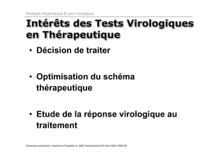Stratégie diagnostique & suivi virologique


Intérêts des Tests Virologiques
en Thérapeutique
  • Décision de traiter


  • Optimisation du schéma
    thérapeutique


  • Etude de la réponse virologique au
    traitement

Consensus conference: treatment of hepatitis C; 2002, Gastroenterol Clin Biol, 26(2): B303‐20
 