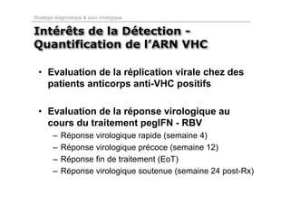 Stratégie diagnostique & suivi virologique


Intérêts de la Détection -
Quantification de l’ARN VHC

  • Evaluation de la réplication virale chez des
    patients anticorps anti-VHC positifs

  • Evaluation de la réponse virologique au
    cours du traitement pegIFN - RBV
         –   Réponse virologique rapide (semaine 4)
         –   Réponse virologique précoce (semaine 12)
         –   Réponse fin de traitement (EoT)
         –   Réponse virologique soutenue (semaine 24 post-Rx)
 