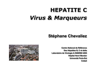 HEPATITE C
Virus & Marqueurs


     Stéphane Chevaliez

                 Centre National de Référence
                   Des Hépatites B, C et delta
      Laboratoire de Virologie & INSERM U955
                         Hôpital Henri Mondor
                           Université Paris-Est
                                        Créteil
 