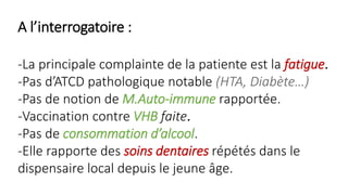 A l’interrogatoire :
-La principale complainte de la patiente est la fatigue.
-Pas d’ATCD pathologique notable (HTA, Diabète…)
-Pas de notion de M.Auto-immune rapportée.
-Vaccination contre VHB faite.
-Pas de consommation d’alcool.
-Elle rapporte des soins dentaires répétés dans le
dispensaire local depuis le jeune âge.
 