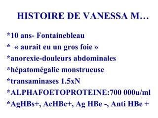 HISTOIRE DE VANESSA M… *10 ans- Fontainebleau *  « aurait eu un gros foie » *anorexie-douleurs abdominales *hépatomégalie monstrueuse *transaminases 1.5xN *ALPHAFOETOPROTEINE:700 000u/ml *AgHBs+, AcHBc+, Ag HBe -, Anti HBe + 
