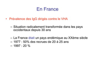 En France Prévalence des IgG dirigés contre le VHA Situation radicalement transformée dans les pays occidentaux depuis 30 ans La France  était  un pays endémique au XXème siècle 1977 : 50% des recrues de 20 à 25 ans 1997 : 20 % 