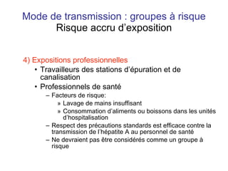 Mode de transmission : groupes à risque Risque accru d’exposition 4) Expositions professionnelles Travailleurs des stations d’épuration et de canalisation  Professionnels de santé Facteurs de risque: Lavage de mains insuffisant Consommation d’aliments ou boissons dans les unités d’hospitalisation Respect des précautions standards est efficace contre la transmission de l’hépatite A au personnel de santé Ne devraient pas être considérés comme un groupe à risque 