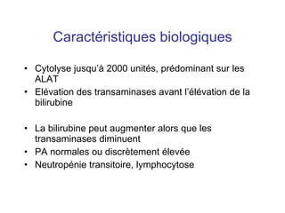 Caractéristiques biologiques Cytolyse jusqu’à 2000 unités, prédominant sur les ALAT Elévation des transaminases avant l’élévation de la bilirubine La bilirubine peut augmenter alors que les transaminases diminuent PA normales ou discrètement élevée Neutropénie transitoire, lymphocytose 