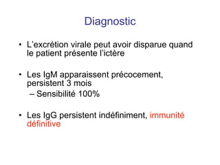 Diagnostic L’excrétion virale peut avoir disparue quand le patient présente l’ictère Les IgM apparaissent précocement, persistent 3 mois Sensibilité 100% Les IgG persistent indéfiniment,  immunité définitive 