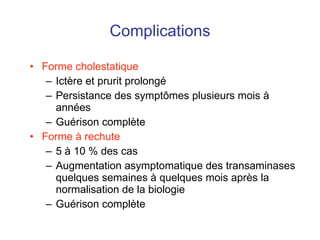Complications Forme cholestatique Ictère et prurit prolongé Persistance des sympt ômes plusieurs mois à années Guérison complète Forme à rechute 5 à 10 % des cas Augmentation asymptomatique des transaminases quelques semaines à quelques mois après la normalisation de la biologie Guérison complète 
