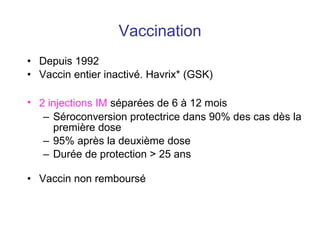 Vaccination Depuis 1992 Vaccin entier inactivé. Havrix* (GSK) 2 injections IM  séparées de 6 à 12 mois Séroconversion protectrice dans 90% des cas dès la première dose 95% après la deuxième dose  Durée de protection > 25 ans Vaccin non remboursé 