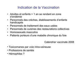 Indication de la Vaccination Adultes et enfants > 1 an se rendant en zone d’endémie Personnels des crèches , établissements d’enfants handicapés Personnels de traitement des eaux usées Personnels de cuisines des restaurations collectives Homosexuels masculins Patients porteurs d’une maladie chronique du foie Calendrier vaccinale 2008 Toxicomanes par voie intra-veineuse Professions de santés Hémophiles ? 