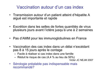 Vaccination autour d’un cas index Transmission autour d’un patient atteint d’hépatite A aigu ë est importante et rapide Excrétion dans les selles de fortes quantités de virus plusieurs jours avant l’ictère jusqu’à une à 2 semaines Pas d’AMM pour les immunoglobulines en France Vaccination des cas index dans un délai n’excédant pas 8 à 15 jours après le contage Facile à réaliser si cas index dans une famille Réduit le risque de cas (4,4 % au lieu de 50%)  Victor JC NEJM 2007 Sérologie préalable pas indispensable mais recommandé? 