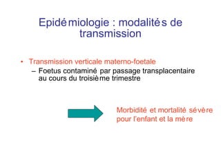 Epidémiologie : modalités de transmission Transmission verticale materno-foetale Foetus contaminé par passage transplacentaire au cours du troisième trimestre Morbidité et mortalité sévère  pour l’enfant et la mère 