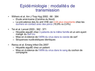 Epidémiologie : modalités de transmission Withers et al. Am J Trop Hyg 2002 ; 66 : 384 Etude américaine (Caroline du Nord) La prévalence des Ac anti VHE est  4,5X plus importante  chez les  ouvriers en contact avec des porcs ( 10,9% vs 2,4%) Tei et al. Lancet 2003 ; 362 : 371 Hépatite aiguë E chez  3   patients de la même famille  et un ami ayant mangé du  cerf cru   Mise en évidence de  l’ARN du virus dans la viande  de cerf  Séquences nucléotidiques identiques Renou et al. Emerg Infect Dis 2007 Hépatite aigu ë E chez un patient Mise en évidence de  l’ARN du virus dans le sang  du cochon de compagnie 
