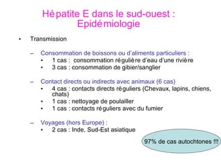 Hépatite E dans le sud-ouest : Epidémiologie Transmission Consommation de boissons ou d’aliments particuliers : 1 cas :  consommation régulière d’eau d’une rivière 3 cas : consommation de gibier/sanglier Contact directs ou indirects avec animaux (6 cas) 4 cas : contacts directs réguliers (Chevaux, lapins, chiens, chats) 1 cas : nettoyage de poulailler 1 cas : contacts réguliers avec du fumier Voyages (hors Europe) : 2 cas : Inde, Sud-Est asiatique 97% de cas autochtones !!! 