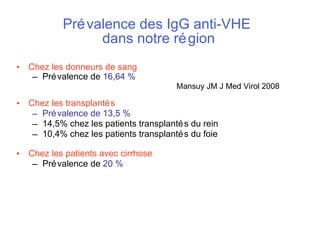Prévalence des IgG anti-VHE  dans notre région Chez les donneurs de sang Prévalence de  16,64 %     Mansuy JM J Med Virol 2008   Chez les transplantés   Prévalence de 13,5 % 14,5% chez les patients transplantés du rein 10,4% chez les patients transplantés du foie Chez les patients avec cirrhose Prévalence de  20 % 