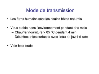 Mode de transmission Les  êtres humains sont les seules hôtes naturels Virus stable dans l’environnement pendant des mois Chauffer nourriture > 85 °C pendant 4 min Désinfecter les surfaces avec l’eau de javel diluée Voie féco-orale 