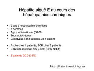 Hépatite aigu ë E au cours des hépatopathies chroniques 9 cas d’hépatopathie chronique 7 hommes Age médian 47 ans (36-79) Tous autochtones Génotypes : 3f 3 patients, 3c 1 patient Ascite chez 4 patients, ECP chez 2 patients Bilirubine médiane 127   mol/l (29,6-704,4) 3 patients DCD (33%) Péron JM et al J Hepatol  in press 
