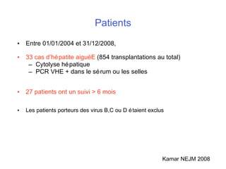 Patients Entre 01/01/2004 et 31/12/2008,   33 cas d’hépatite aigu ë E  (854 transplantations au total) Cytolyse hépatique PCR VHE + dans le sérum ou les selles 27 patients ont un suivi > 6 mois Les patients porteurs des virus B,C ou D étaient exclus Kamar NEJM 2008 