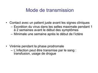 Mode de transmission Contact avec un patient juste avant les signes cliniques Excrétion du virus dans les selles maximale pendant 1 à 2 semaines avant le début des sympt ômes Minimale une semaine après le début de l’ictère Virémie pendant la phase prodromale  L’infection peut  être transmise par le sang : transfusion, usage de drogue 