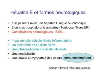 Hépatite E et formes neurologiques 126 patients avec une hépatite E aigu ë ou chronique 2 centres hospitalo-universitaires (Toulouse, Truro UK) Complications neurologiques : 5,5% 1 cas de polyradiculonévrite inflammatoire  Un syndrome de Guillain Barré Une plexoradiculite brachiale bilatérale Une encéphalite Une ataxie et myopathie des ceintures Kamar N Emerg Infect Dis  in press Immunocompétent 