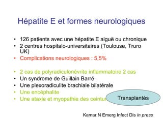 Hépatite E et formes neurologiques 126 patients avec une hépatite E aigu ë ou chronique 2 centres hospitalo-universitaires (Toulouse, Truro UK) Complications neurologiques : 5,5% 2 cas de polyradiculonévrite inflammatoire 2 cas Un syndrome de Guillain Barré Une plexoradiculite brachiale bilatérale Une encéphalite Une ataxie et myopathie des ceintures Kamar N Emerg Infect Dis  in press Transplantés 