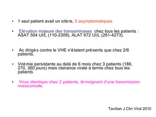 1 seul patient avait un ictère,  5 asymptomatiques Elévation majeure des transaminases   chez tous les patients : ASAT 504 UI/L (110-2309), ALAT 672 UI/L (261-4273). Ac dirigés contre le VHE n’étaient présents que chez 2/6 patients. Virémie persistante au delà de 6 mois chez 3 patients (186, 270, 360 jours) mais clairance virale à terme chez tous les patients Virus identique chez 2 patients, témoignant d’une transmission nosocomiale. Tavitian J Clin Virol 2010 