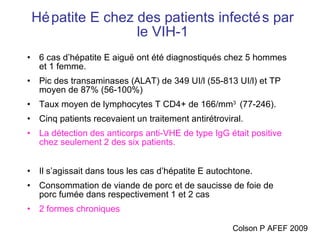 Hépatite E chez des patients infectés par le VIH-1 6 cas d’hépatite E aiguë ont été diagnostiqués chez 5 hommes et 1 femme. Pic des transaminases (ALAT) de 349 UI/l (55-813 UI/l) et TP moyen de 87% (56-100%)  Taux moyen de lymphocytes T CD4+ de 166/mm 3  (77-246).  Cinq patients recevaient un traitement antirétroviral.  La détection des anticorps anti-VHE de type IgG était positive chez seulement 2 des six patients. Il s’agissait dans tous les cas d’hépatite E autochtone.  Consommation de viande de porc et de saucisse de foie de porc fumée dans respectivement 1 et 2 cas 2 formes chroniques Colson P AFEF 2009 