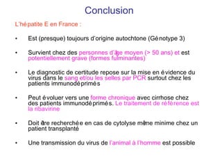 Conclusion L’hépatite E en France : Est (presque) toujours d’origine autochtone (Génotype 3) Survient chez des  personnes d’ âge moyen  (> 50 ans) et   est  potentiellement grave (formes fulminantes) Le diagnostic de certitude repose sur la mise en évidence du virus dans le  sang et/ou les selles par PCR  surtout chez les patients immunodéprimés Peut évoluer vers une  forme chronique  avec cirrhose chez des patients immunodéprimés.  Le traitement de référence est la ribavirine Doit  être recherchée en cas de cytolyse même minime chez un patient transplanté Une transmission du virus de  l’animal à l’homme  est possible 