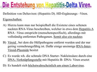Definition von Deltaviren: (Hepatitis D). HD-Ergänzungs –Viren.
Eigenschaften:
A) Hierzu kann man nur beispielhaft die Existenz eines seltenen
nackten RNA-Virus beschreiben, welcher in etwa dem Hepatitis A
RNA –Virus entspricht (menschenspezifisch), allerdings mit
vollständig entfernten Pathogenen. Somit also ein nacktes
B) Viroid , bei dem die Hüllpathogene entfernt wurden und der nur
gering vermehrungsfähig ist. Dafür einige unsinnige RNA-Inter-
Viroid-Plasmide besitzt
C) Es wurde wh. die schmale DNA Starter- Nukleinsäure durch eine
DNA.-Verknüpfungsstelle mit Hepatitis B- DNA- Viren ersetzt
D) Es handelt sich höchstwahrscheinlich um einen Laborvirus.
 
