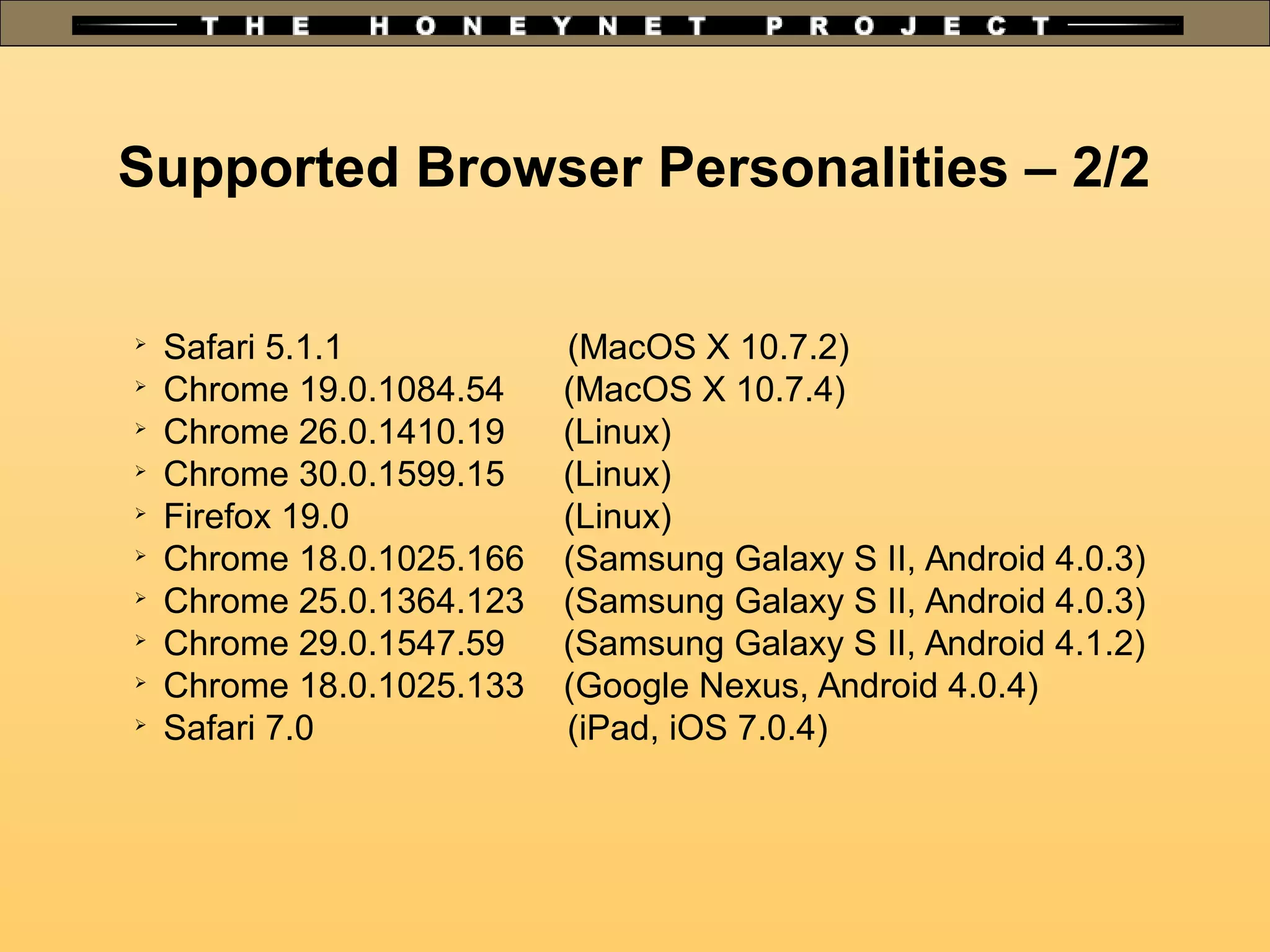 Supported Browser Personalities – 2/2
➢
Safari 5.1.1 (MacOS X 10.7.2)
➢
Chrome 19.0.1084.54 (MacOS X 10.7.4)
➢
Chrome 26.0.1410.19 (Linux)
➢
Chrome 30.0.1599.15 (Linux)
➢
Firefox 19.0 (Linux)
➢
Chrome 18.0.1025.166 (Samsung Galaxy S II, Android 4.0.3)
➢
Chrome 25.0.1364.123 (Samsung Galaxy S II, Android 4.0.3)
➢
Chrome 29.0.1547.59 (Samsung Galaxy S II, Android 4.1.2)
➢
Chrome 18.0.1025.133 (Google Nexus, Android 4.0.4)
➢
Safari 7.0 (iPad, iOS 7.0.4)
 
