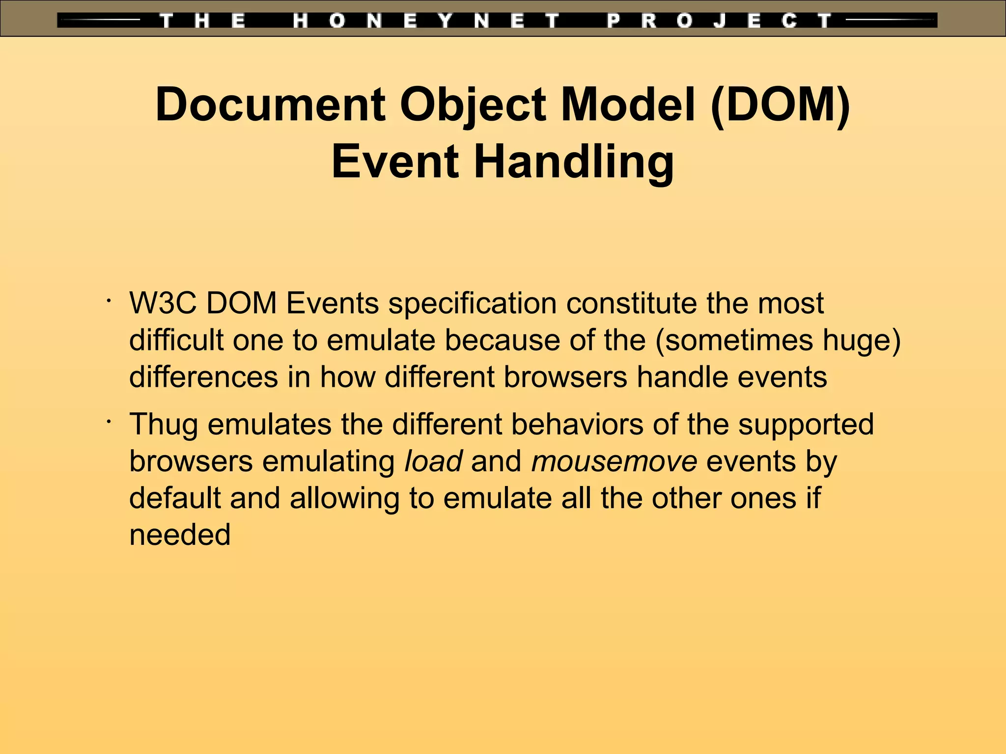 Document Object Model (DOM)
Event Handling
•
W3C DOM Events specification constitute the most
difficult one to emulate because of the (sometimes huge)
differences in how different browsers handle events
•
Thug emulates the different behaviors of the supported
browsers emulating load and mousemove events by
default and allowing to emulate all the other ones if
needed
 