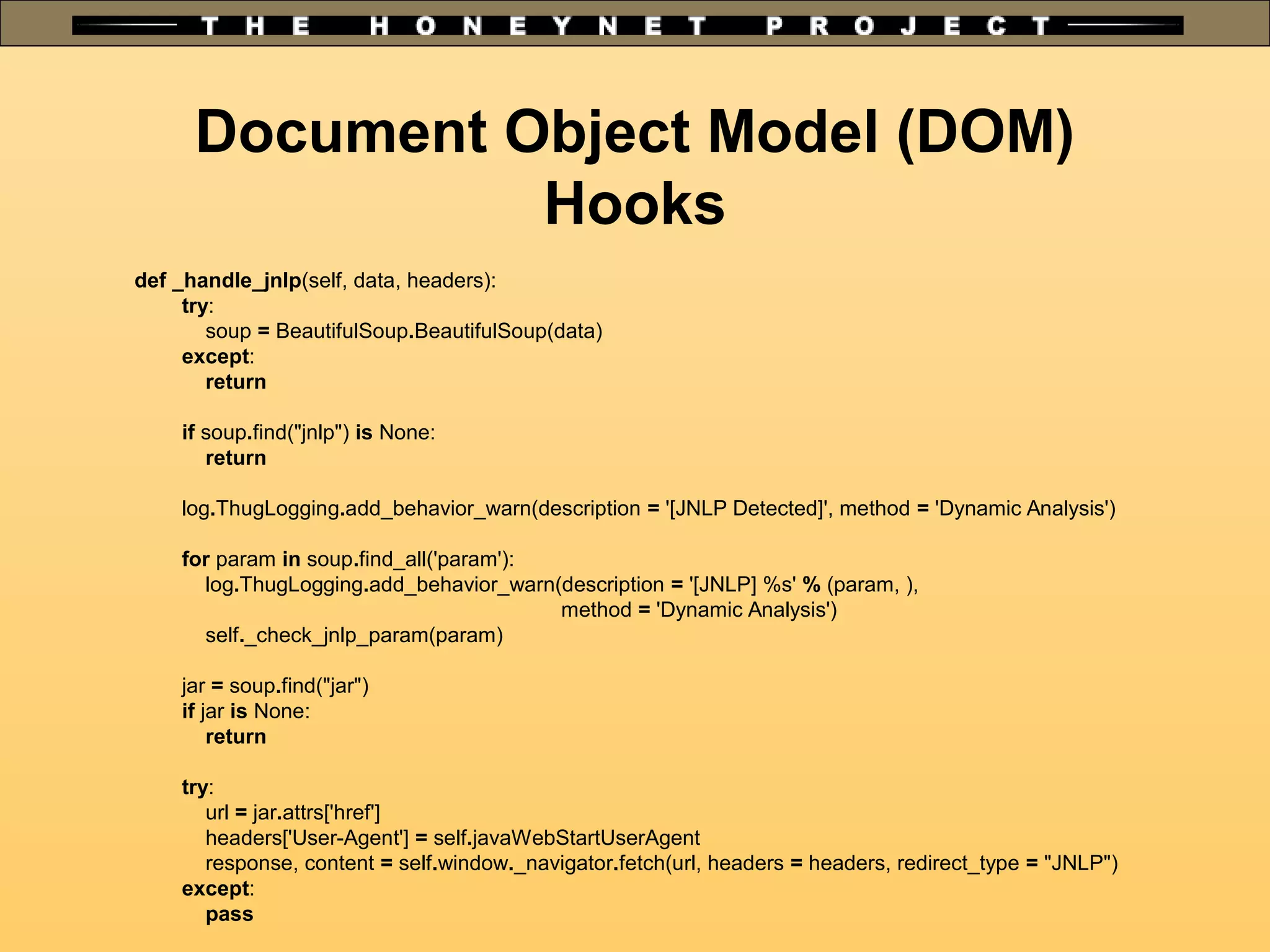 Document Object Model (DOM)
Hooks
def _handle_jnlp(self, data, headers):
try:
soup = BeautifulSoup.BeautifulSoup(data)
except:
return
if soup.find("jnlp") is None:
return
log.ThugLogging.add_behavior_warn(description = '[JNLP Detected]', method = 'Dynamic Analysis')
for param in soup.find_all('param'):
log.ThugLogging.add_behavior_warn(description = '[JNLP] %s' % (param, ),
method = 'Dynamic Analysis')
self._check_jnlp_param(param)
jar = soup.find("jar")
if jar is None:
return
try:
url = jar.attrs['href']
headers['User-Agent'] = self.javaWebStartUserAgent
response, content = self.window._navigator.fetch(url, headers = headers, redirect_type = "JNLP")
except:
pass
 