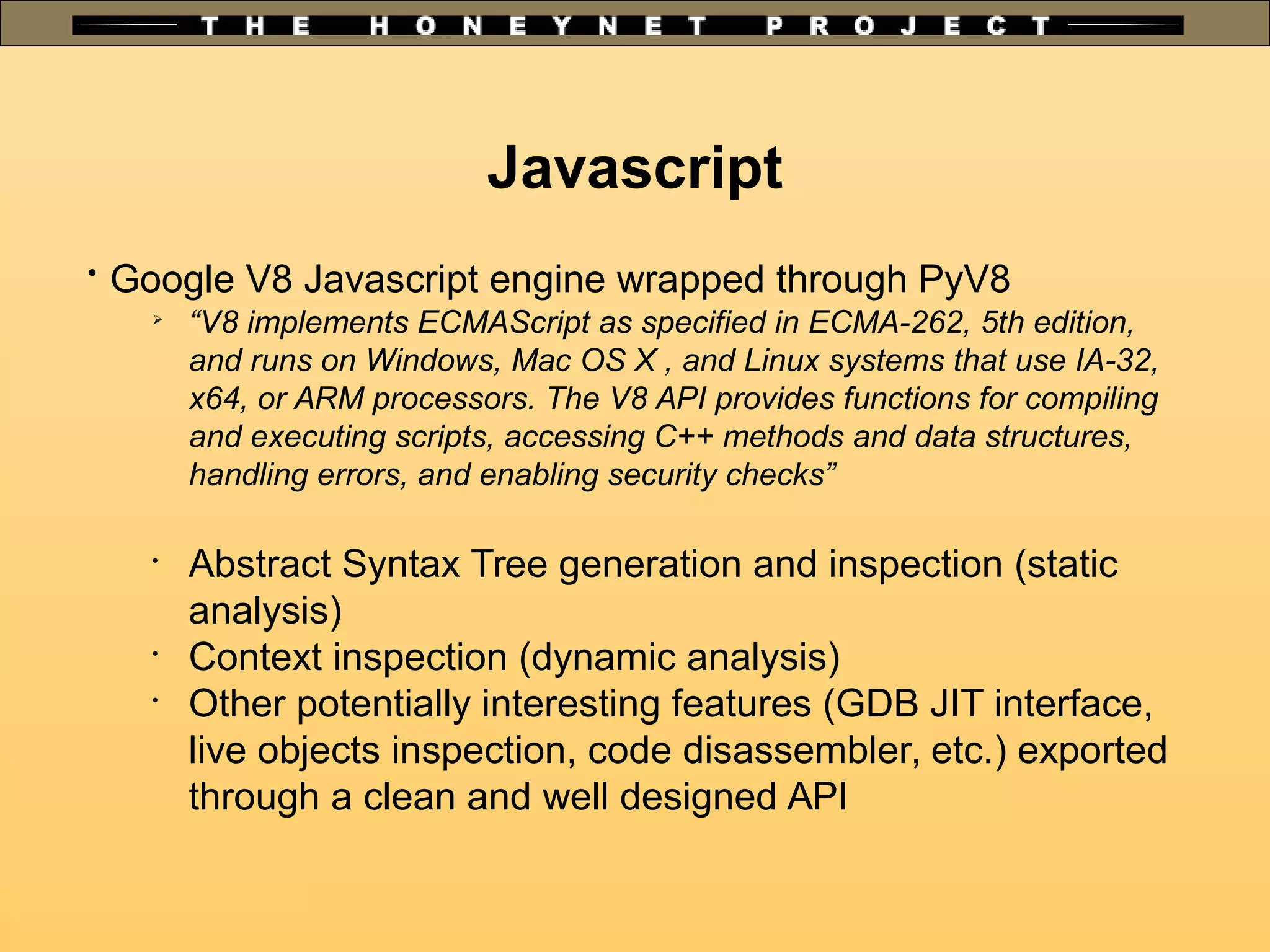 Javascript

Google V8 Javascript engine wrapped through PyV8

“V8 implements ECMAScript as specified in ECMA-262, 5th edition,
and runs on Windows, Mac OS X , and Linux systems that use IA-32,
x64, or ARM processors. The V8 API provides functions for compiling
and executing scripts, accessing C++ methods and data structures,
handling errors, and enabling security checks”
•
Abstract Syntax Tree generation and inspection (static
analysis)
•
Context inspection (dynamic analysis)
•
Other potentially interesting features (GDB JIT interface,
live objects inspection, code disassembler, etc.) exported
through a clean and well designed API
 