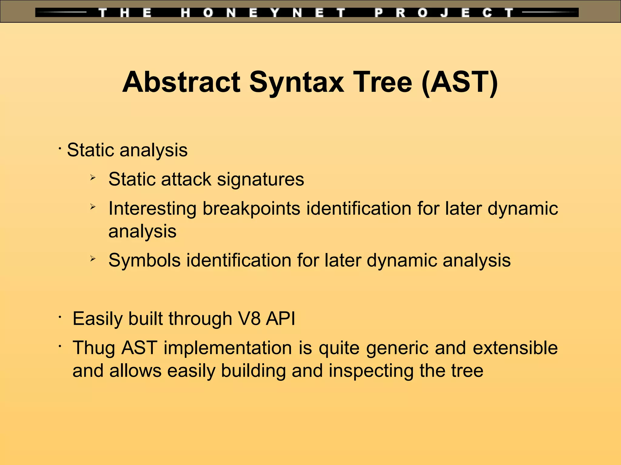Abstract Syntax Tree (AST)
•
Static analysis
➢
Static attack signatures
➢
Interesting breakpoints identification for later dynamic
analysis
➢
Symbols identification for later dynamic analysis
•
Easily built through V8 API
•
Thug AST implementation is quite generic and extensible
and allows easily building and inspecting the tree
 