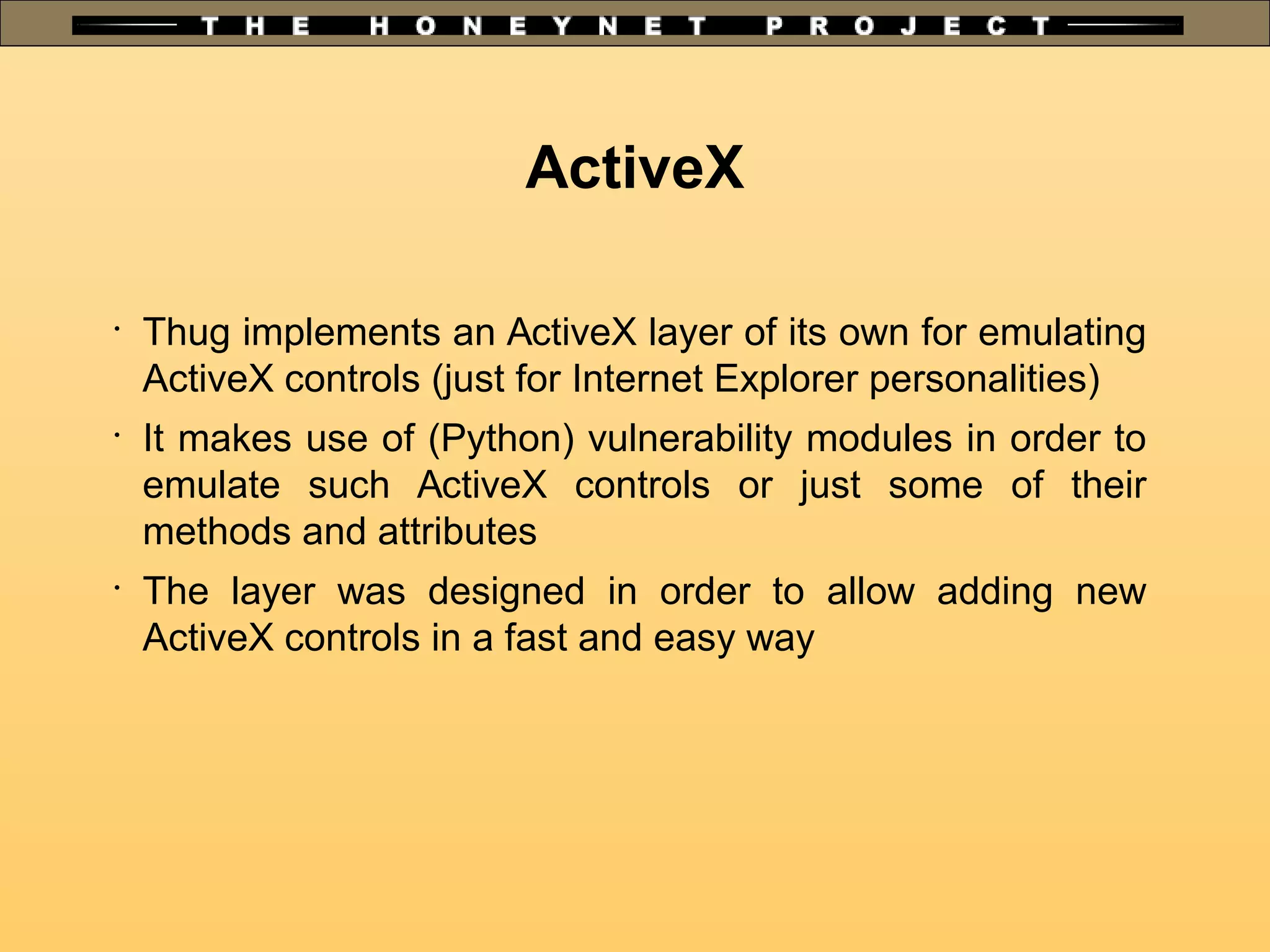 ActiveX
•
Thug implements an ActiveX layer of its own for emulating
ActiveX controls (just for Internet Explorer personalities)
•
It makes use of (Python) vulnerability modules in order to
emulate such ActiveX controls or just some of their
methods and attributes
•
The layer was designed in order to allow adding new
ActiveX controls in a fast and easy way
 