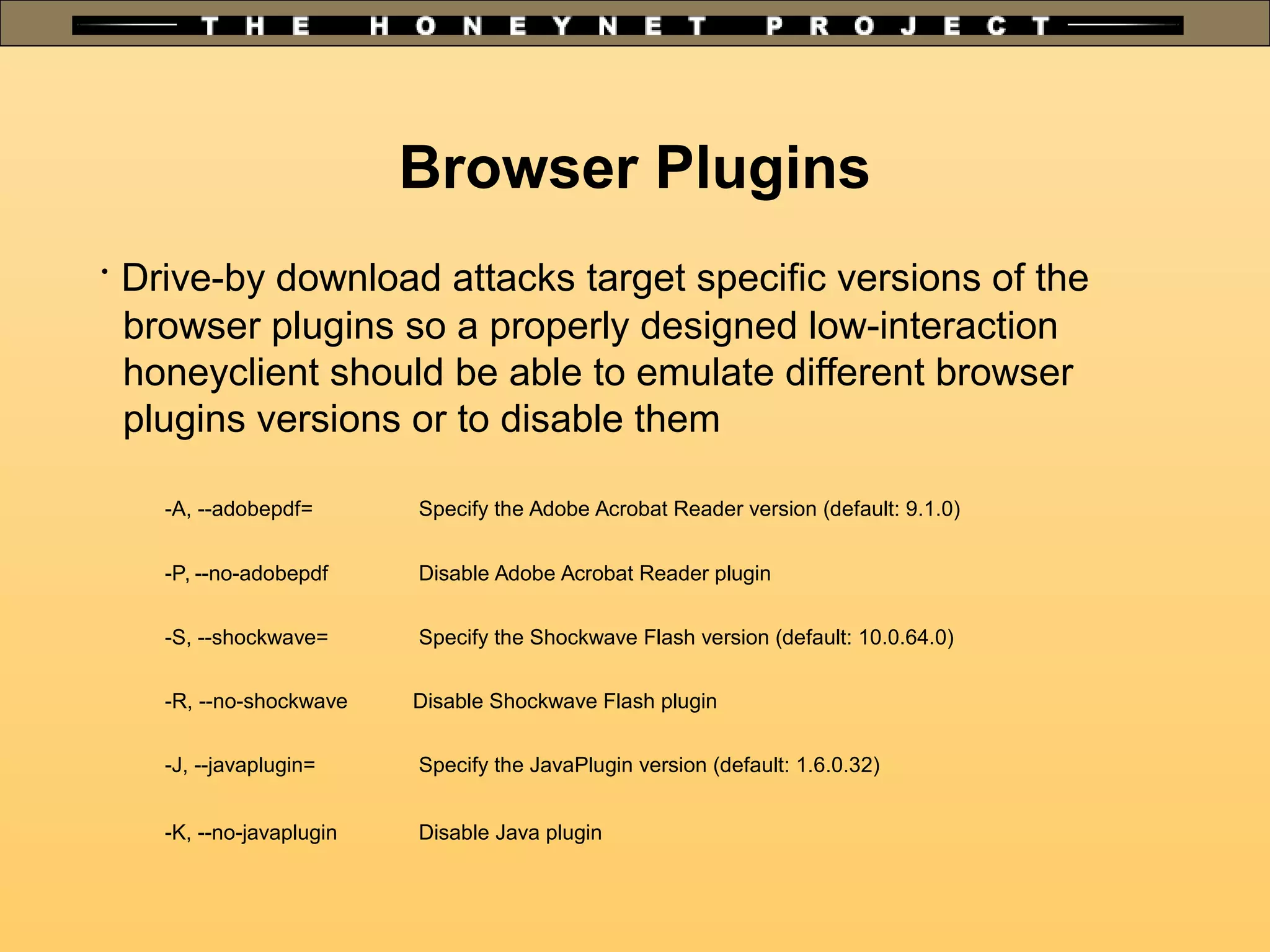 Browser Plugins
•
Drive-by download attacks target specific versions of the
browser plugins so a properly designed low-interaction
honeyclient should be able to emulate different browser
plugins versions or to disable them
-A, --adobepdf= Specify the Adobe Acrobat Reader version (default: 9.1.0)
-P, --no-adobepdf Disable Adobe Acrobat Reader plugin
-S, --shockwave= Specify the Shockwave Flash version (default: 10.0.64.0)
-R, --no-shockwave Disable Shockwave Flash plugin
-J, --javaplugin= Specify the JavaPlugin version (default: 1.6.0.32)
-K, --no-javaplugin Disable Java plugin
 