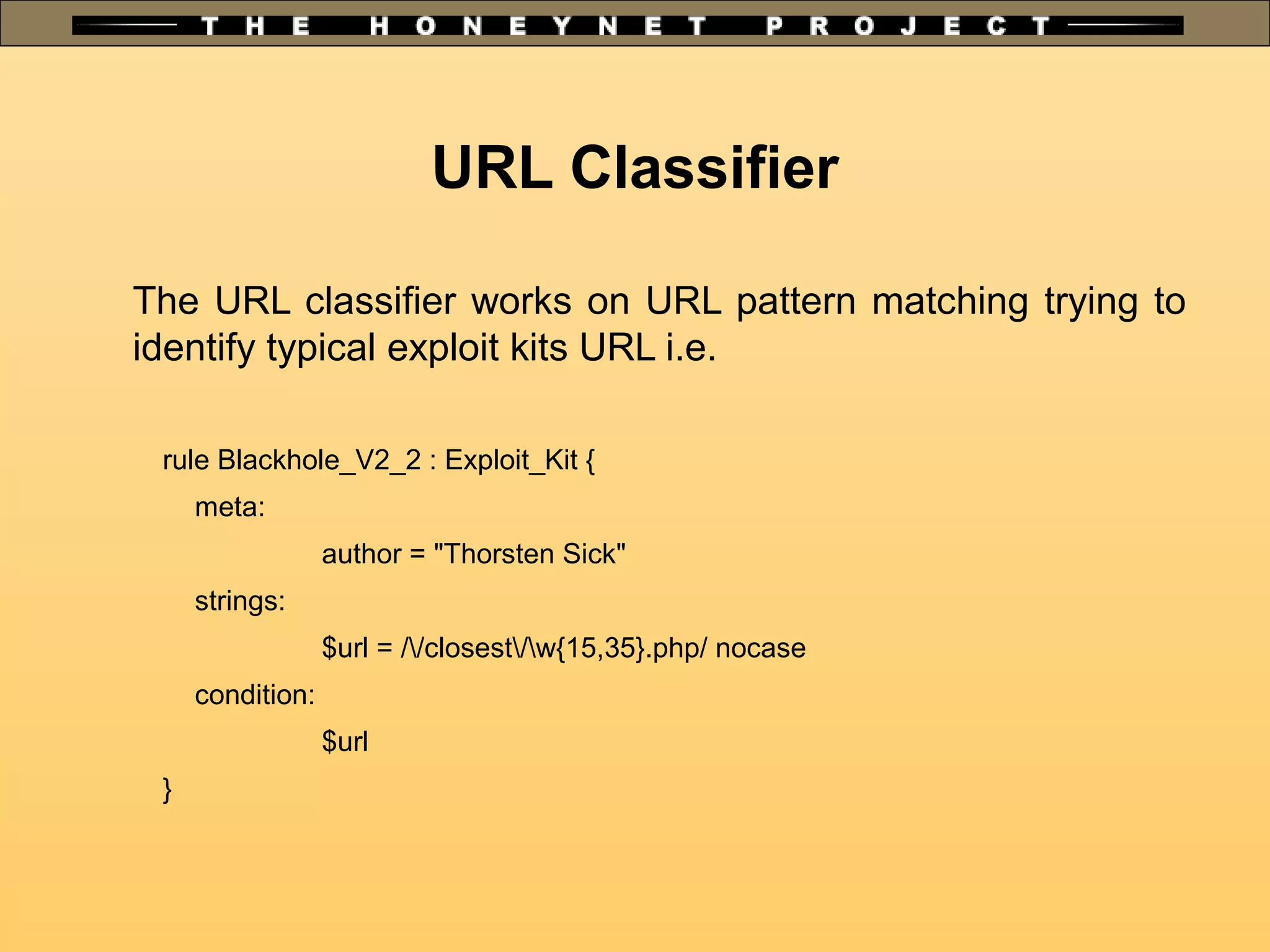 The URL classifier works on URL pattern matching trying to
identify typical exploit kits URL i.e.
rule Blackhole_V2_2 : Exploit_Kit {
meta:
author = "Thorsten Sick"
strings:
$url = //closest/w{15,35}.php/ nocase
condition:
$url
}
URL Classifier
 