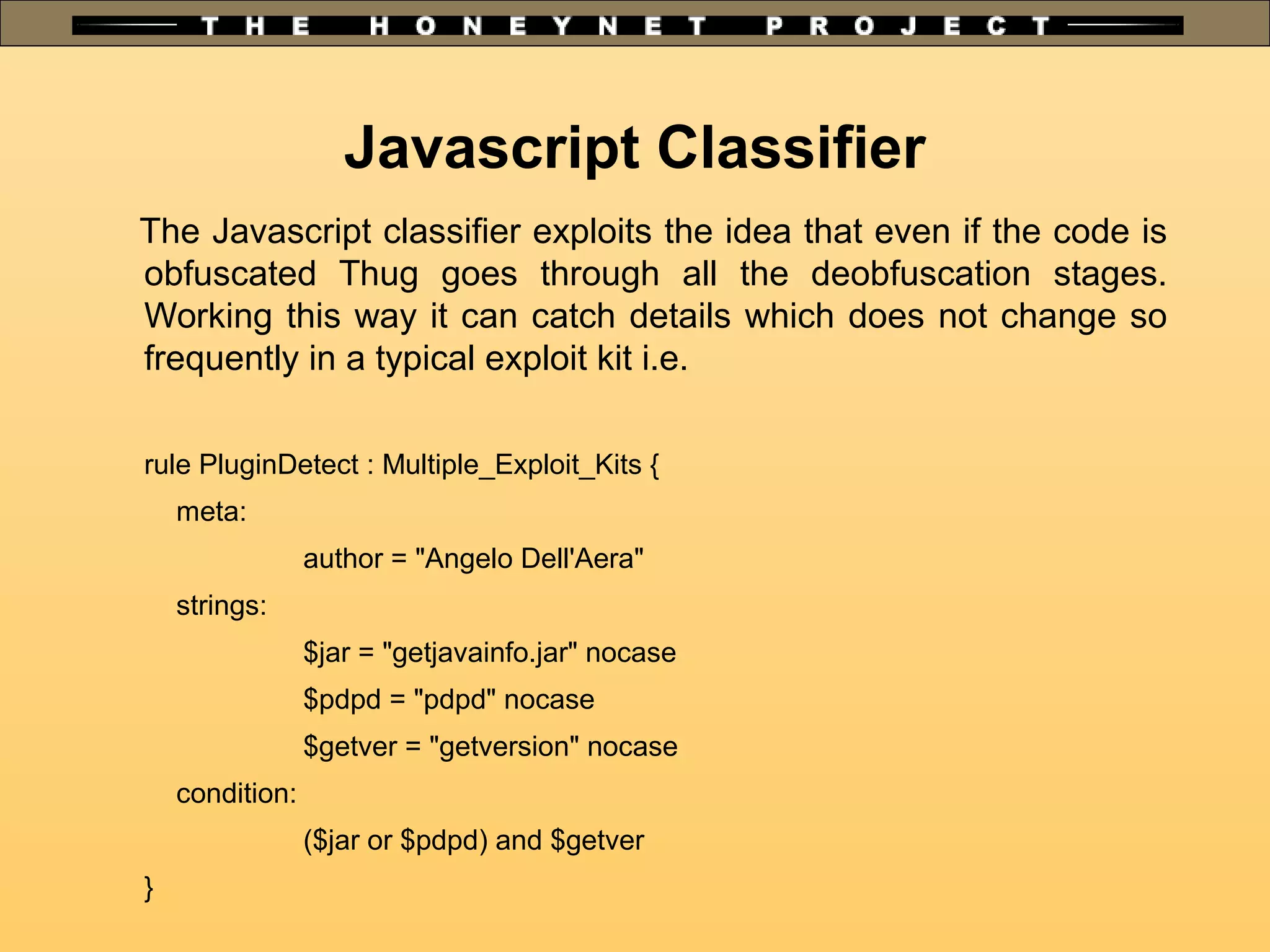 The Javascript classifier exploits the idea that even if the code is
obfuscated Thug goes through all the deobfuscation stages.
Working this way it can catch details which does not change so
frequently in a typical exploit kit i.e.
rule PluginDetect : Multiple_Exploit_Kits {
meta:
author = "Angelo Dell'Aera"
strings:
$jar = "getjavainfo.jar" nocase
$pdpd = "pdpd" nocase
$getver = "getversion" nocase
condition:
($jar or $pdpd) and $getver
}
Javascript Classifier
 