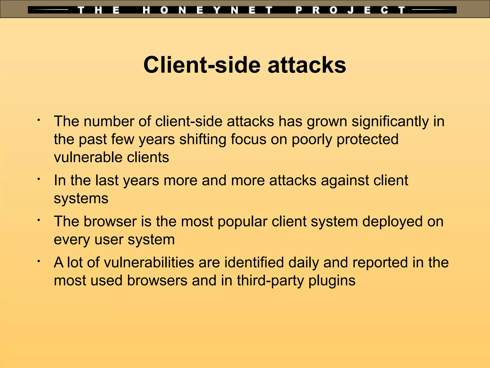 Client-side attacks

The number of client-side attacks has grown significantly in
the past few years shifting focus on poorly protected
vulnerable clients

In the last years more and more attacks against client
systems

The browser is the most popular client system deployed on
every user system

A lot of vulnerabilities are identified daily and reported in the
most used browsers and in third-party plugins
 