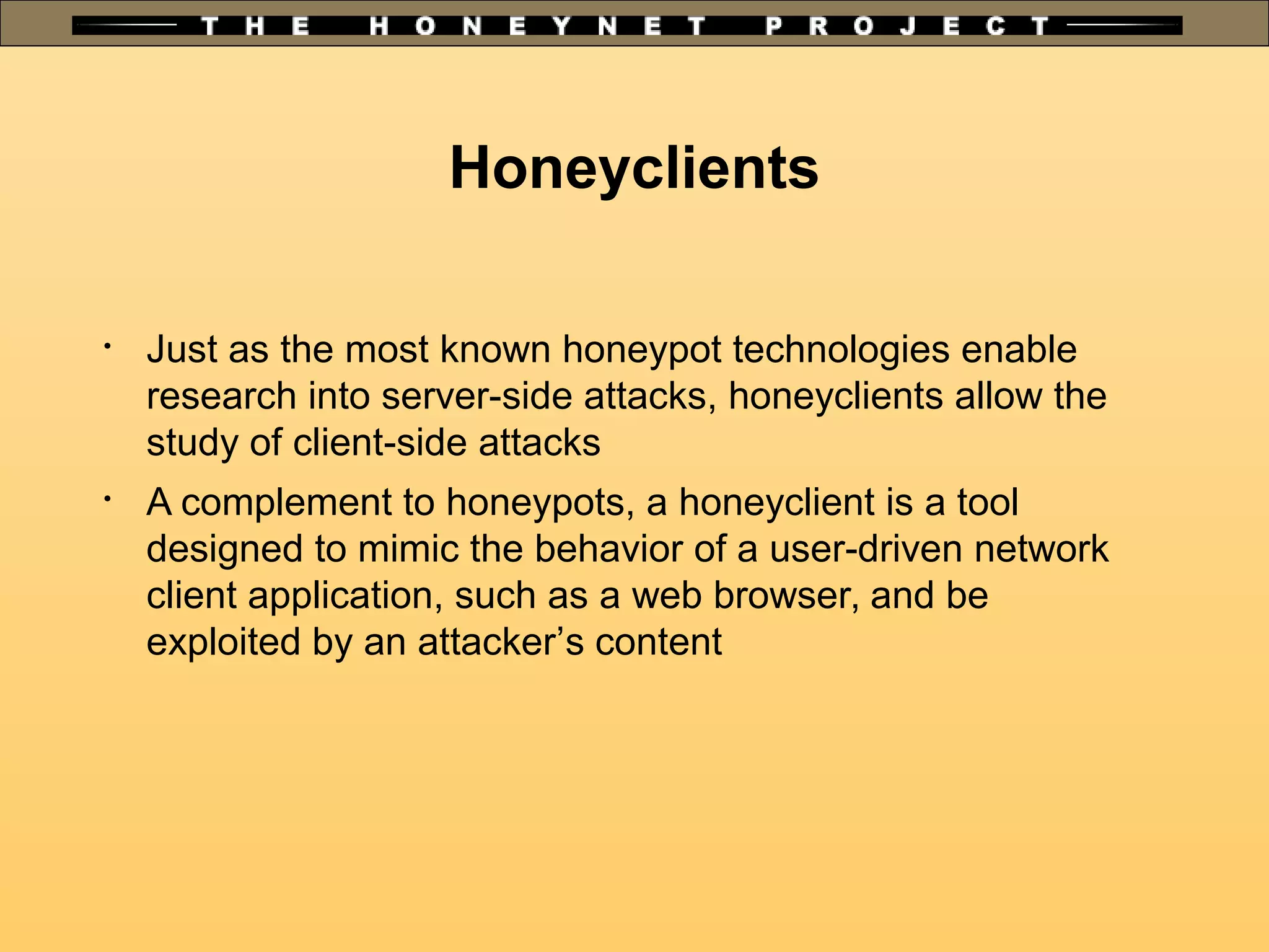 Honeyclients

Just as the most known honeypot technologies enable
research into server-side attacks, honeyclients allow the
study of client-side attacks

A complement to honeypots, a honeyclient is a tool
designed to mimic the behavior of a user-driven network
client application, such as a web browser, and be
exploited by an attacker’s content
 