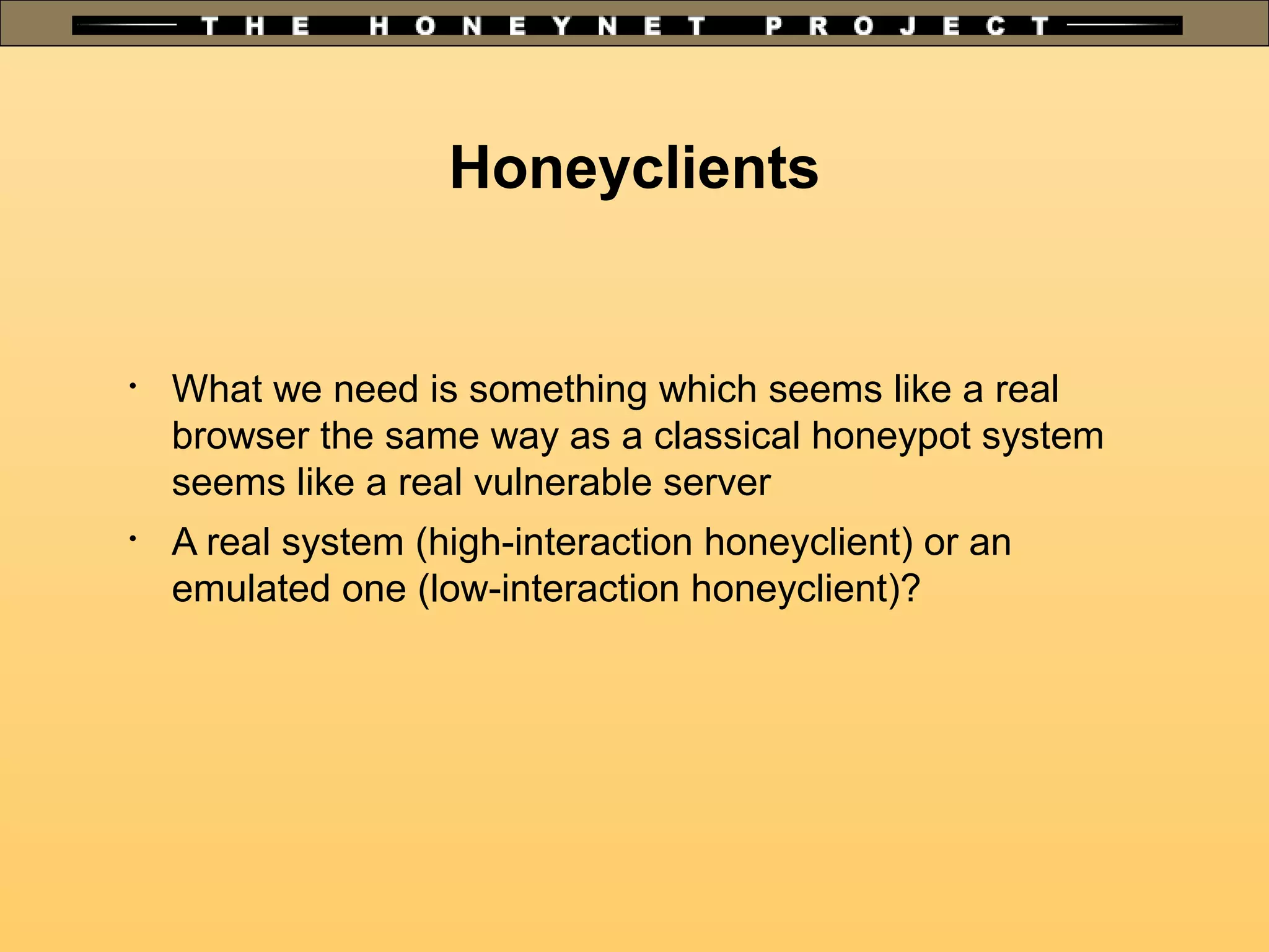 Honeyclients

What we need is something which seems like a real
browser the same way as a classical honeypot system
seems like a real vulnerable server

A real system (high-interaction honeyclient) or an
emulated one (low-interaction honeyclient)?
 
