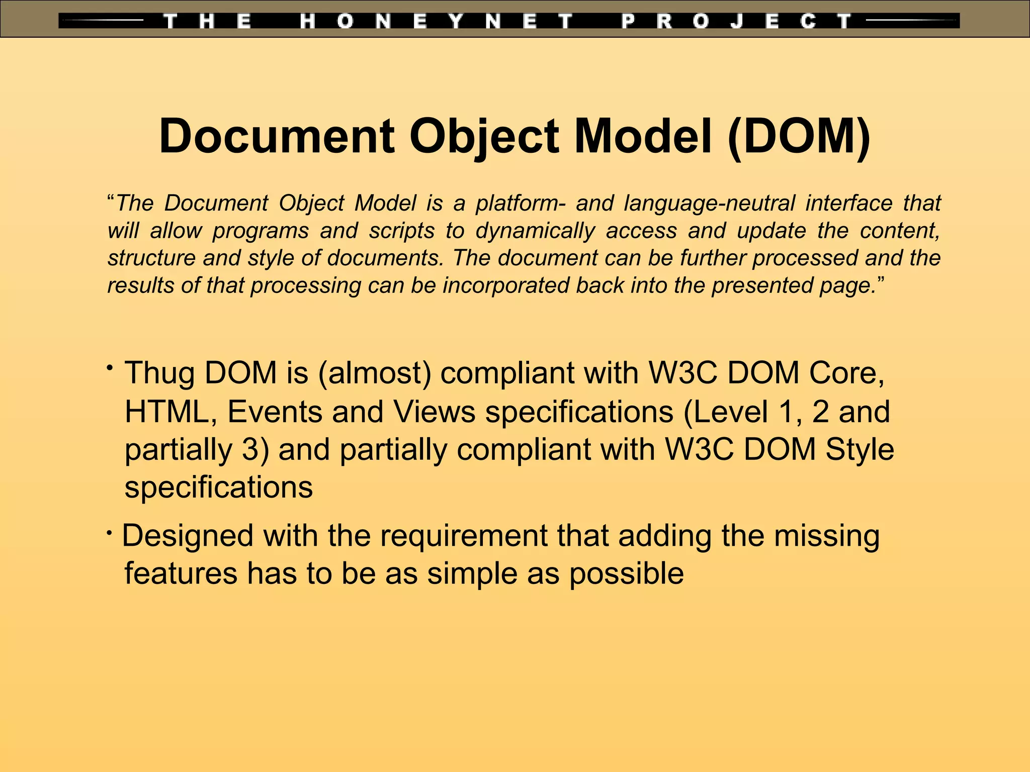 Document Object Model (DOM)
“The Document Object Model is a platform- and language-neutral interface that
will allow programs and scripts to dynamically access and update the content,
structure and style of documents. The document can be further processed and the
results of that processing can be incorporated back into the presented page.”

Thug DOM is (almost) compliant with W3C DOM Core,
HTML, Events and Views specifications (Level 1, 2 and
partially 3) and partially compliant with W3C DOM Style
specifications

Designed with the requirement that adding the missing
features has to be as simple as possible
 