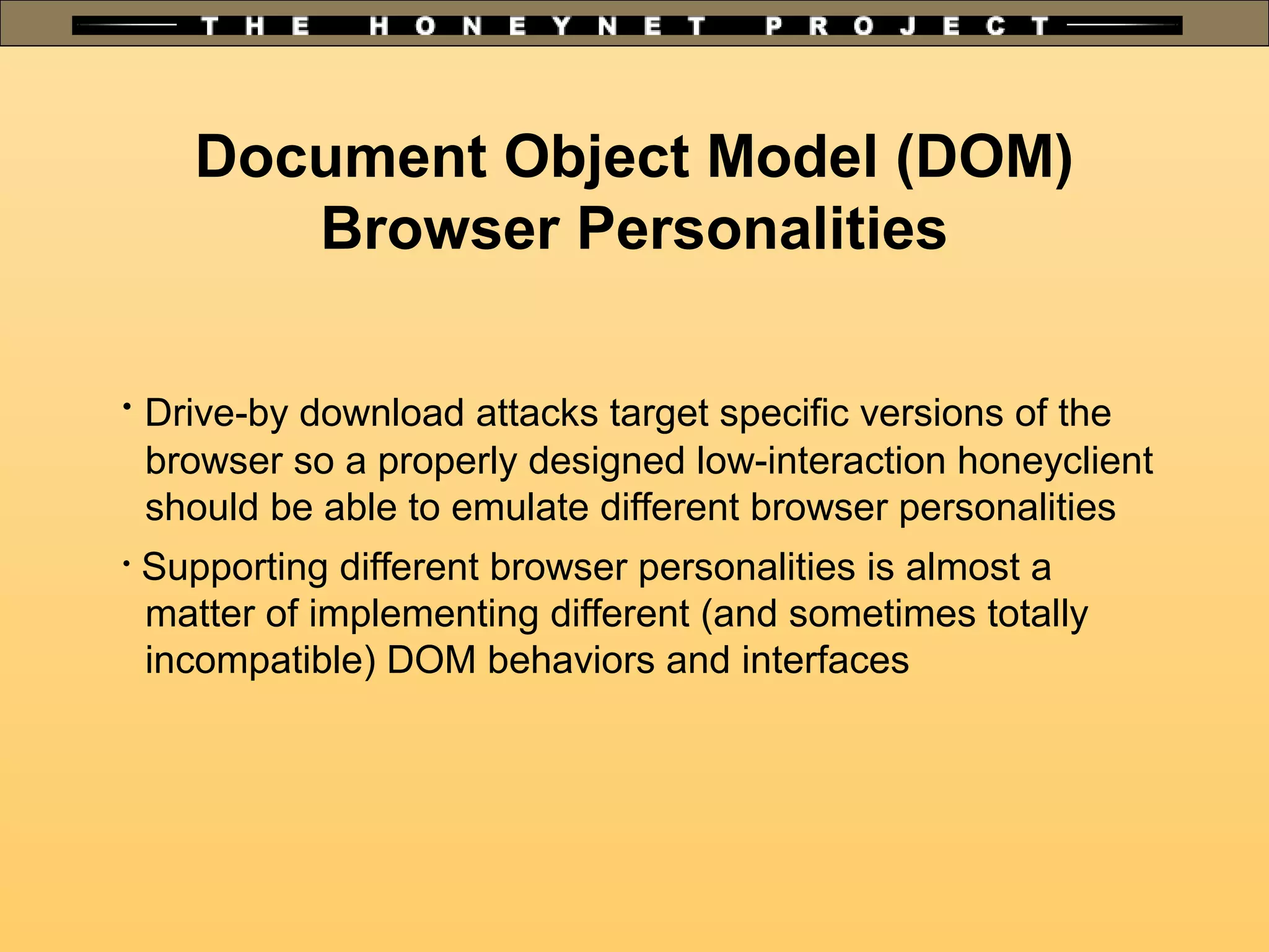Document Object Model (DOM)
Browser Personalities

Drive-by download attacks target specific versions of the
browser so a properly designed low-interaction honeyclient
should be able to emulate different browser personalities

Supporting different browser personalities is almost a
matter of implementing different (and sometimes totally
incompatible) DOM behaviors and interfaces
 
