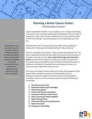 

                                       Planning a Better Cancer Center: 
                                                    10 Critical Steps to Success 
                                                                        
                            A great responsibility has fallen on your shoulders: you’re in charge of developing 
                            a new cancer center or perhaps expanding the existing facility. You’re an expert at 
                            keeping your cancer center running smoothly but you’re not sure where to start 
                            with this new challenge. A myriad of questions are running through your mind 
                            like: 
 
                             
  Unfortunately, a cure     How much will it cost?  How much space do we need?  Could we expand our 
  for cancer has yet to     existing clinic?  What about the Certificate of Need?  Who can help me? 
   be found. However,        
  treatments continue       Of course, everybody’s first question is “How much will the new facility cost?” but 
to evolve and improve.      there is a great deal of work to be done before that question can be answered. In 
  Doctors and hospitals     this paper we provide you with a basic outline of the design and construction 
will need new facilities    process to ensure that your project is smooth and successful. The specifics of 
       to help them         your project may require additional steps, but when this fundamental process is 
  administer the latest     omitted or not followed it is inevitable that you will experience delays, cost 
      therapies and         overruns and your expectations may not be met.  
    ultimately provide       
   patient care in the      We’ll focus on the aspects directly related to the design and development of the 
    best way possible.      physical facility and leave the questions of market analysis, business 
                            development, practice management and other concerns to the specialized 
                            consultants. The cancer center construction process includes the following 10 
 
                            critical steps: 
                             
                                 1. Assemble your Core Team 
                                 2. Develop the Project Scope and Budget 
                                 3. Select the Equipment  
                                 4. Conduct Site Selection and Analysis 
                                 5. Assess the Certificate of Need Process 
                                 6. Select a Construction Delivery Method  
                                 7. Begin the Design Phase 
                                 8. Finalize Permitting and Construction Cost 
                                 9. Begin Construction 
                                 10. Occupy your new building 

                                                                                                              1 
                             
 