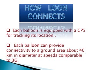  Each balloon is equipped with a GPS 
for tracking its location . 
 Each balloon can provide 
connectivity to a ground area about 40 
km in diameter at speeds comparable 
to 3G. 
 