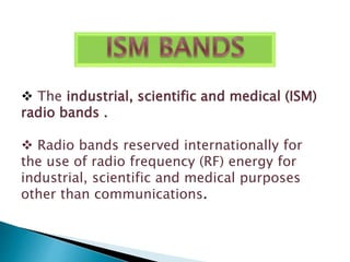  The industrial, scientific and medical (ISM) 
radio bands . 
 Radio bands reserved internationally for 
the use of radio frequency (RF) energy for 
industrial, scientific and medical purposes 
other than communications. 
 