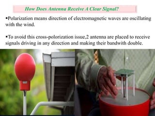 How Does Antenna Receive A Clear Signal? 
Polarization means direction of electromagnetic waves are oscillating 
with the wind. 
To avoid this cross-polorization issue,2 antenna are placed to receive 
signals driving in any direction and making their bandwith double. 
 