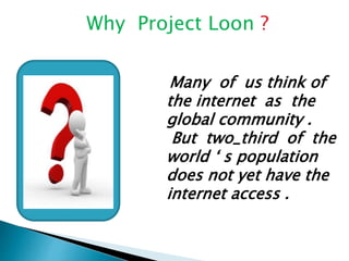 Why Project Loon ? 
Many of us think of 
the internet as the 
global community . 
But two_third of the 
world ‘ s population 
does not yet have the 
internet access . 
 