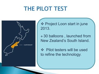  Project Loon start in june 
2013. 
 30 balloons , launched from 
New Zealand’s South Island. 
 Pilot testers will be used 
to refine the technology. 
 