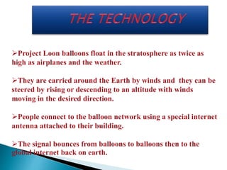 Project Loon balloons float in the stratosphere as twice as 
high as airplanes and the weather. 
They are carried around the Earth by winds and they can be 
steered by rising or descending to an altitude with winds 
moving in the desired direction. 
People connect to the balloon network using a special internet 
antenna attached to their building. 
The signal bounces from balloons to balloons then to the 
global internet back on earth. 
 